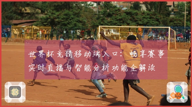 世界杯竞猜移动端入口：畅享赛事实时直播与智能分析功能全解读