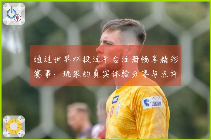 通过世界杯投注平台注册畅享精彩赛事，玩家的真实体验分享与点评